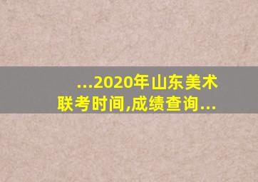 ...2020年山东美术联考时间,成绩查询...