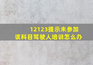 12123提示未参加该科目驾驶人培训怎么办