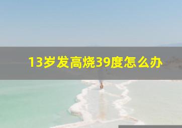 13岁发高烧39度怎么办