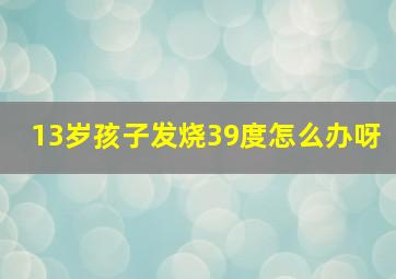 13岁孩子发烧39度怎么办呀