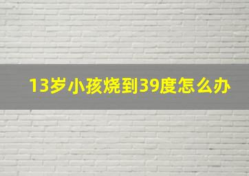 13岁小孩烧到39度怎么办