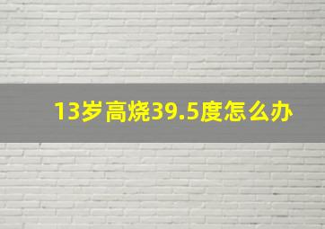 13岁高烧39.5度怎么办