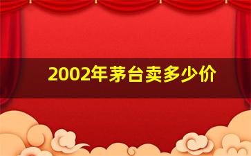 2002年茅台卖多少价