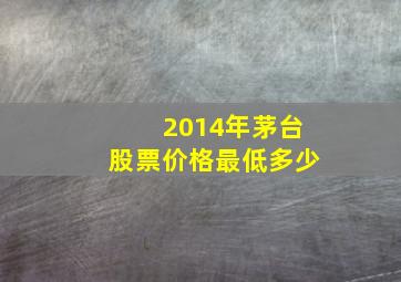 2014年茅台股票价格最低多少