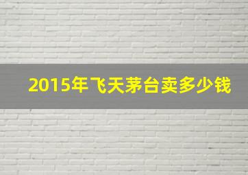 2015年飞天茅台卖多少钱