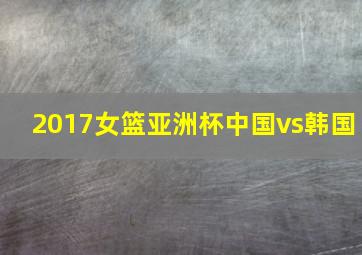 2017女篮亚洲杯中国vs韩国