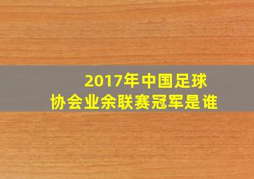 2017年中国足球协会业余联赛冠军是谁