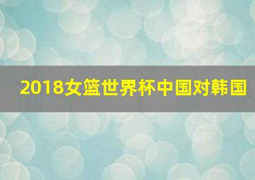 2018女篮世界杯中国对韩国