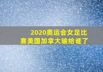 2020奥运会女足比赛美国加拿大输给谁了