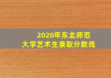 2020年东北师范大学艺术生录取分数线