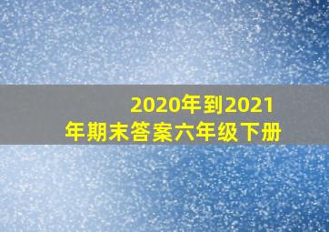 2020年到2021年期末答案六年级下册