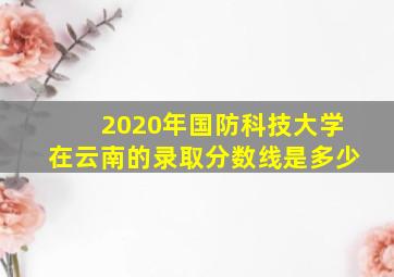 2020年国防科技大学在云南的录取分数线是多少