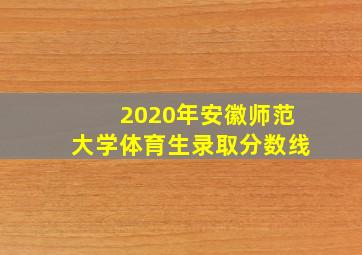 2020年安徽师范大学体育生录取分数线