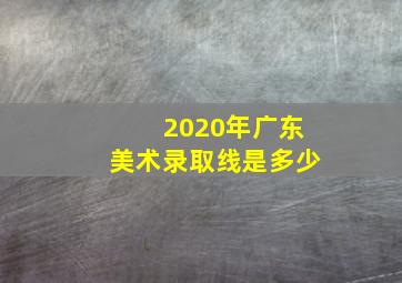 2020年广东美术录取线是多少