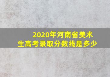 2020年河南省美术生高考录取分数线是多少