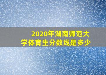 2020年湖南师范大学体育生分数线是多少