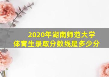 2020年湖南师范大学体育生录取分数线是多少分