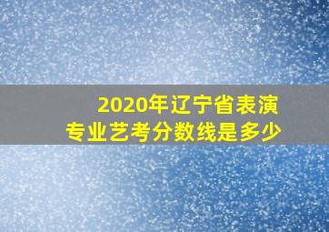 2020年辽宁省表演专业艺考分数线是多少