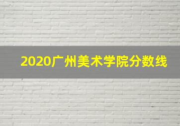 2020广州美术学院分数线