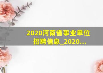 2020河南省事业单位招聘信息_2020...