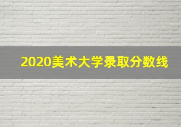 2020美术大学录取分数线