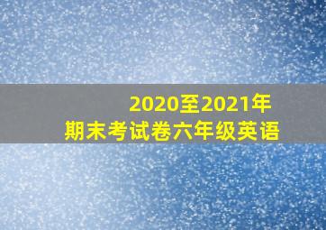 2020至2021年期末考试卷六年级英语