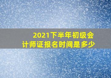 2021下半年初级会计师证报名时间是多少