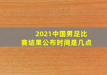 2021中国男足比赛结果公布时间是几点