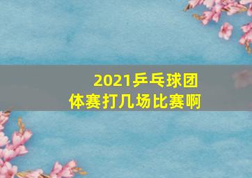 2021乒乓球团体赛打几场比赛啊