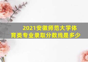 2021安徽师范大学体育类专业录取分数线是多少