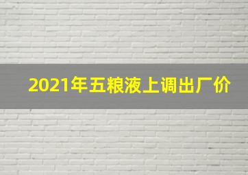 2021年五粮液上调出厂价