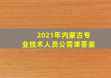 2021年内蒙古专业技术人员公需课答案