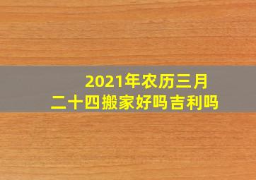 2021年农历三月二十四搬家好吗吉利吗