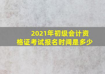 2021年初级会计资格证考试报名时间是多少