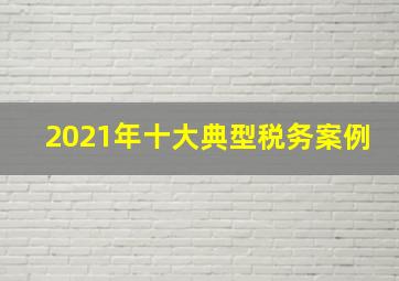 2021年十大典型税务案例