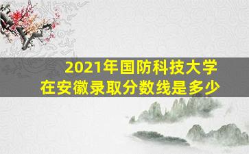 2021年国防科技大学在安徽录取分数线是多少