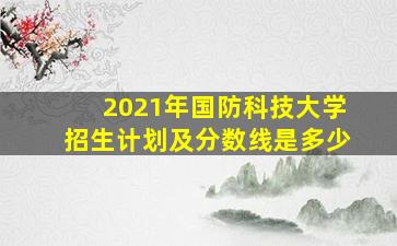 2021年国防科技大学招生计划及分数线是多少