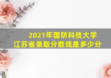 2021年国防科技大学江苏省录取分数线是多少分