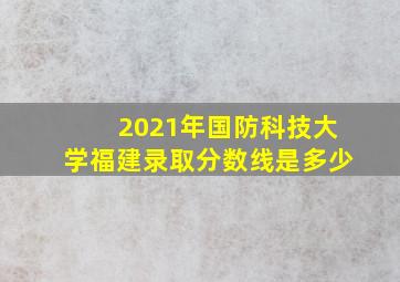 2021年国防科技大学福建录取分数线是多少