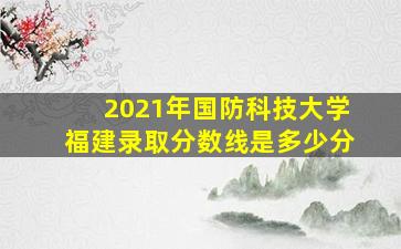 2021年国防科技大学福建录取分数线是多少分