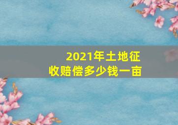 2021年土地征收赔偿多少钱一亩