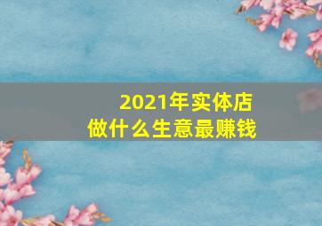 2021年实体店做什么生意最赚钱