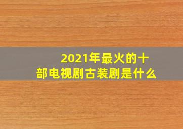 2021年最火的十部电视剧古装剧是什么