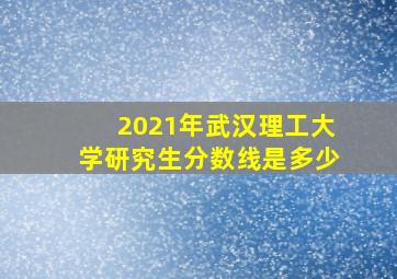 2021年武汉理工大学研究生分数线是多少