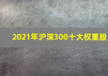 2021年沪深300十大权重股