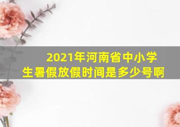 2021年河南省中小学生暑假放假时间是多少号啊