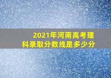 2021年河南高考理科录取分数线是多少分