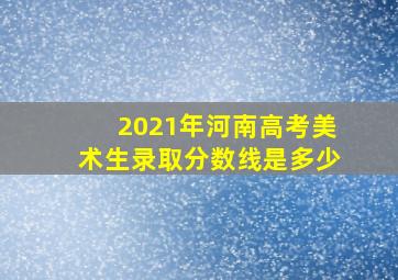 2021年河南高考美术生录取分数线是多少