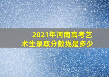 2021年河南高考艺术生录取分数线是多少