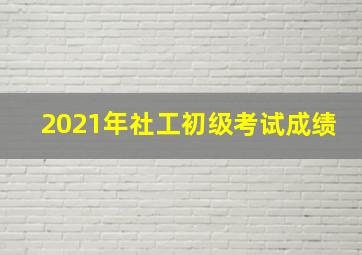 2021年社工初级考试成绩